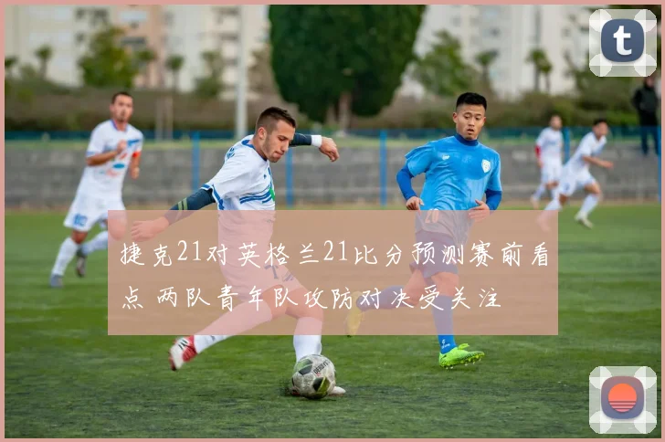 捷克21对英格兰21比分预测赛前看点 两队青年队攻防对决受关注