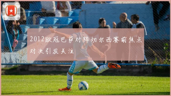 2012欧冠巴萨对阵切尔西赛前焦点对决引发关注