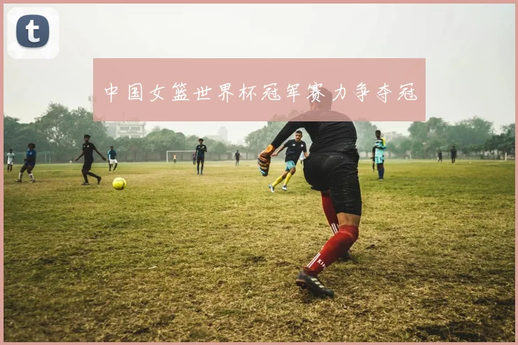 中国女篮世界杯冠军赛力争夺冠