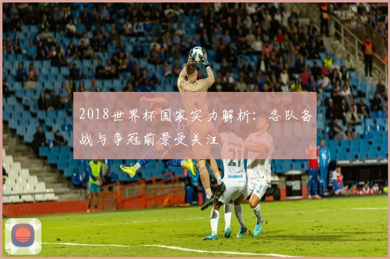 2018世界杯国家实力解析:各队备战与争冠前景受关注